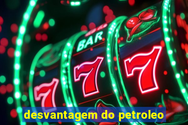 desvantagem do petroleo